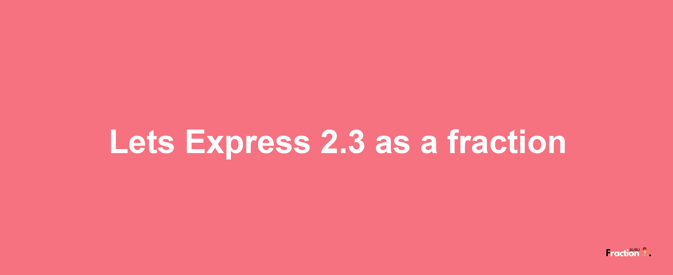 Lets Express 2.3 as afraction